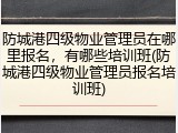 防城港四级物业管理员在哪里报名,有哪些培训班(防城港四级物业管理员报名培训班)