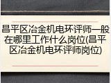 昌平区冶金机电环评师一般在哪里工作什么岗位(昌平区冶金机电环评师岗位)