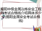 揭阳中级金属冶炼安全工程师考试合格线介绍具体多少分(揭阳金属安全考试合格线)
