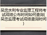 吴忠水利专业监理工程师考试成绩公布时间如何查询(吴忠监理考试成绩查询时间)