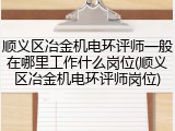 顺义区冶金机电环评师一般在哪里工作什么岗位(顺义区冶金机电环评师岗位)