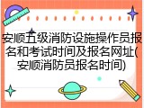 安顺五级消防设施操作员报名和考试时间及报名网址(安顺消防员报名时间)