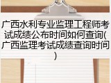 广西水利专业监理工程师考试成绩公布时间如何查询(广西监理考试成绩查询时间)