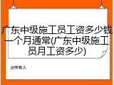 广东中级施工员工资多少钱一个月通常(广东中级施工员月工资多少)