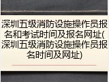 深圳五级消防设施操作员报名和考试时间及报名网址(深圳五级消防设施操作员报名时间及网址)