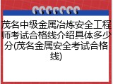 茂名中级金属冶炼安全工程师考试合格线介绍具体多少分(茂名金属安全考试合格线)