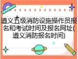 遵义五级消防设施操作员报名和考试时间及报名网址(遵义消防报名时间)