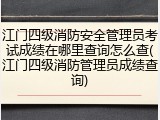 江门四级消防安全管理员考试成绩在哪里查询怎么查(江门四级消防管理员成绩查询)