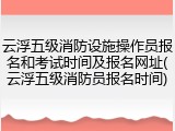 云浮五级消防设施操作员报名和考试时间及报名网址(云浮五级消防员报名时间)