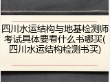 四川水运结构与地基检测师考试具体要看什么书哪买(四川水运结构检测书买)