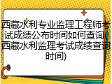 西藏水利专业监理工程师考试成绩公布时间如何查询(西藏水利监理考试成绩查询时间)