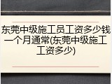 东莞中级施工员工资多少钱一个月通常(东莞中级施工工资多少)