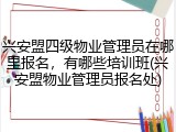 兴安盟四级物业管理员在哪里报名，有哪些培训班(兴安盟物业管理员报名处)