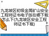 九龙坡区初级金属矿山安全工程师证书电子版在哪下载怎么下(九龙坡区安全工程师证书下载)
