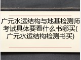 广元水运结构与地基检测师考试具体要看什么书哪买(广元水运结构检测书买)