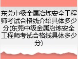 东莞中级金属冶炼安全工程师考试合格线介绍具体多少分(东莞中级金属冶炼安全工程师考试合格线具体多少分)