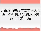 六盘水中级施工员工资多少钱一个月通常(六盘水中级施工工资月均)