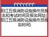 阳江五级消防设施操作员报名和考试时间及报名网址(阳江五级消防设施操作员报名时间)
