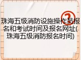 珠海五级消防设施操作员报名和考试时间及报名网址(珠海五级消防报名时间)