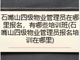 石嘴山四级物业管理员在哪里报名,有哪些培训班(石嘴山四级物业管理员报名培训在哪里)