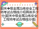 韶关中级金属冶炼安全工程师考试合格线介绍具体多少分(韶关中级金属冶炼安全工程师考试合格线分值)