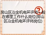 房山区冶金机电环评师一般在哪里工作什么岗位(房山区冶金机电环评师岗位)