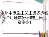 永州中级施工员工资多少钱一个月通常(永州施工员工资多少)
