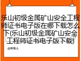 乐山初级金属矿山安全工程师证书电子版在哪下载怎么下(乐山初级金属矿山安全工程师证书电子版下载)