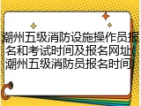 潮州五级消防设施操作员报名和考试时间及报名网址(潮州五级消防员报名时间)