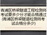 青浦区桥梁隧道工程检测师考试要多少分才能合格通过(青浦区桥梁隧道检测师考试合格分多少)