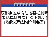 成都水运结构与地基检测师考试具体要看什么书哪买(成都水运结构检测书买)