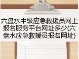 六盘水中级应急救援员网上报名服务平台网址多少(六盘水应急救援员报名网址)