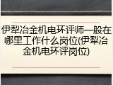 伊犁冶金机电环评师一般在哪里工作什么岗位(伊犁冶金机电环评岗位)