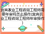 宜宾农业工程咨询工程师需要年审吗怎么操作(宜宾农业工程咨询工程师年审操作)