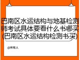 巴南区水运结构与地基检测师考试具体要看什么书哪买(巴南区水运结构检测书买)