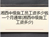 湘西中级施工员工资多少钱一个月通常(湘西中级施工工资多少)
