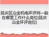 延庆区冶金机电环评师一般在哪里工作什么岗位(延庆冶金环评岗位)