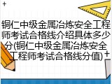 铜仁中级金属冶炼安全工程师考试合格线介绍具体多少分(铜仁中级金属冶炼安全工程师考试合格线分值)