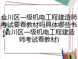 合川区一级机电工程建造师考试要看教材吗具体哪些书(合川区一级机电工程建造师考试看教材)