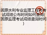 固原水利专业监理工程师考试成绩公布时间如何查询(固原监理考试成绩查询时间)