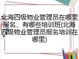北海四级物业管理员在哪里报名,有哪些培训班(北海四级物业管理员报名培训在哪里)