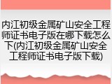 内江初级金属矿山安全工程师证书电子版在哪下载怎么下(内江初级金属矿山安全工程师证书电子版下载)