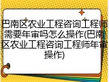 巴南区农业工程咨询工程师需要年审吗怎么操作(巴南区农业工程咨询工程师年审操作)