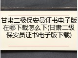 甘肃二级保安员证书电子版在哪下载怎么下(甘肃二级保安员证书电子版下载)