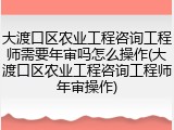 大渡口区农业工程咨询工程师需要年审吗怎么操作(大渡口区农业工程咨询工程师年审操作)