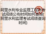 阿里水利专业监理工程师考试成绩公布时间如何查询(阿里水利监理考试成绩查询时间)
