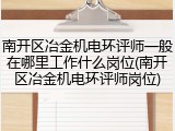 南开区冶金机电环评师一般在哪里工作什么岗位(南开区冶金机电环评师岗位)