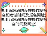 佛山五级消防设施操作员报名和考试时间及报名网址(佛山五级消防设施操作员报名时间及网址)
