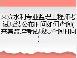 来宾水利专业监理工程师考试成绩公布时间如何查询(来宾监理考试成绩查询时间)