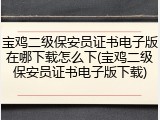 宝鸡二级保安员证书电子版在哪下载怎么下(宝鸡二级保安员证书电子版下载)